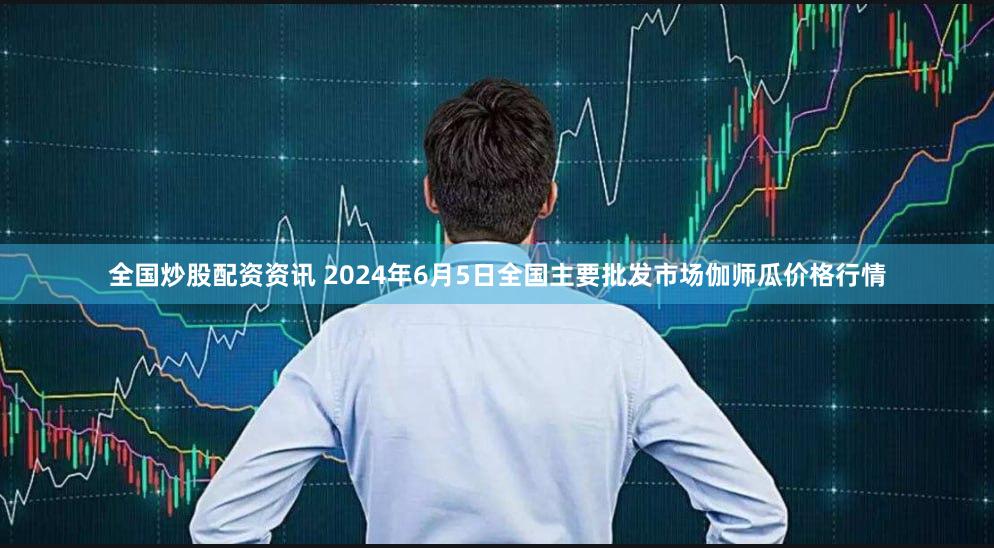 全国炒股配资资讯 2024年6月5日全国主要批发市场伽师瓜价格行情