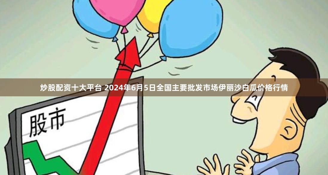 炒股配资十大平台 2024年6月5日全国主要批发市场伊丽沙白瓜价格行情