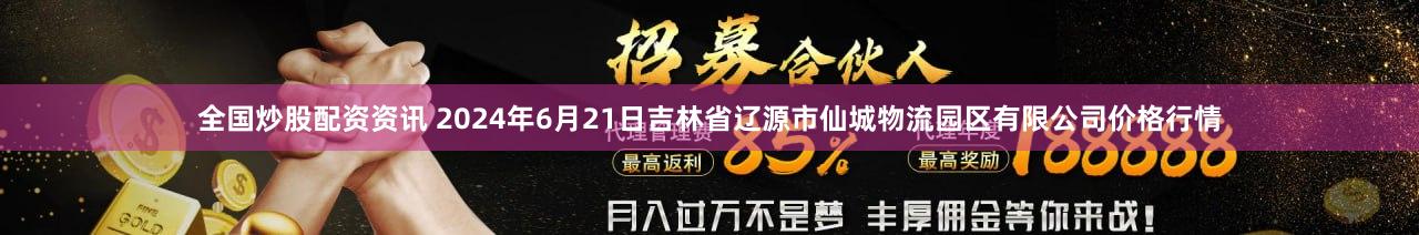 全国炒股配资资讯 2024年6月21日吉林省辽源市仙城物流园区有限公司价格行情