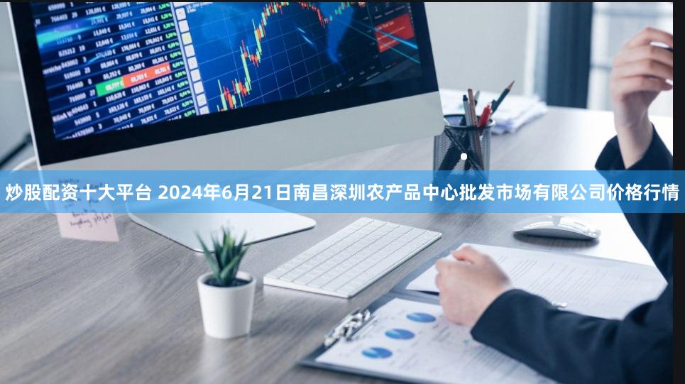 炒股配资十大平台 2024年6月21日南昌深圳农产品中心批发市场有限公司价格行情