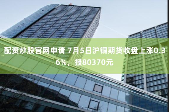 配资炒股官网申请 7月5日沪铜期货收盘上涨0.36%，报80370元