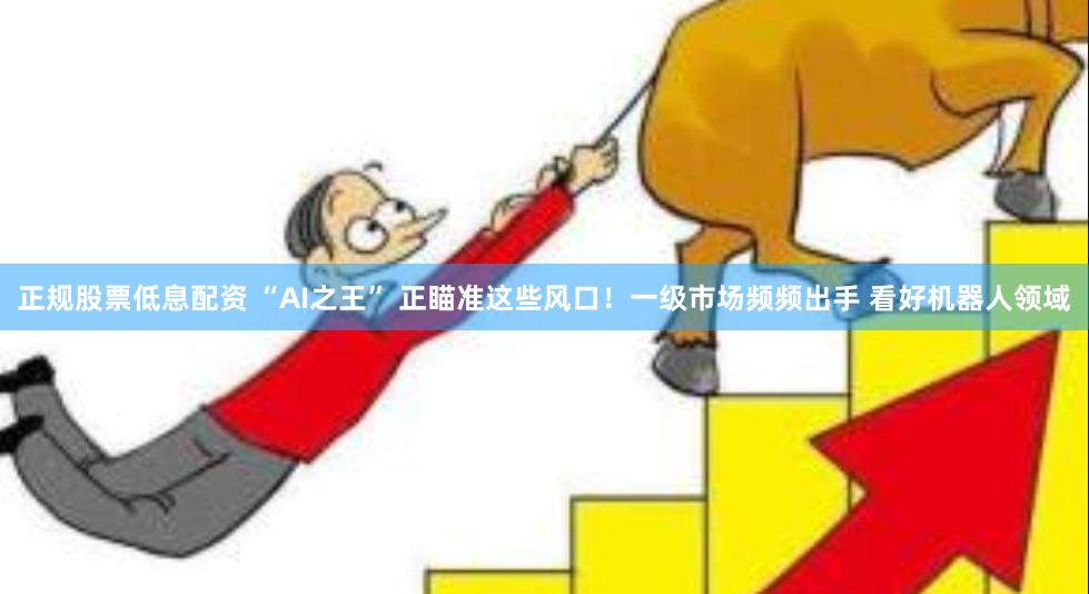 正规股票低息配资 “AI之王” 正瞄准这些风口！一级市场频频出手 看好机器人领域