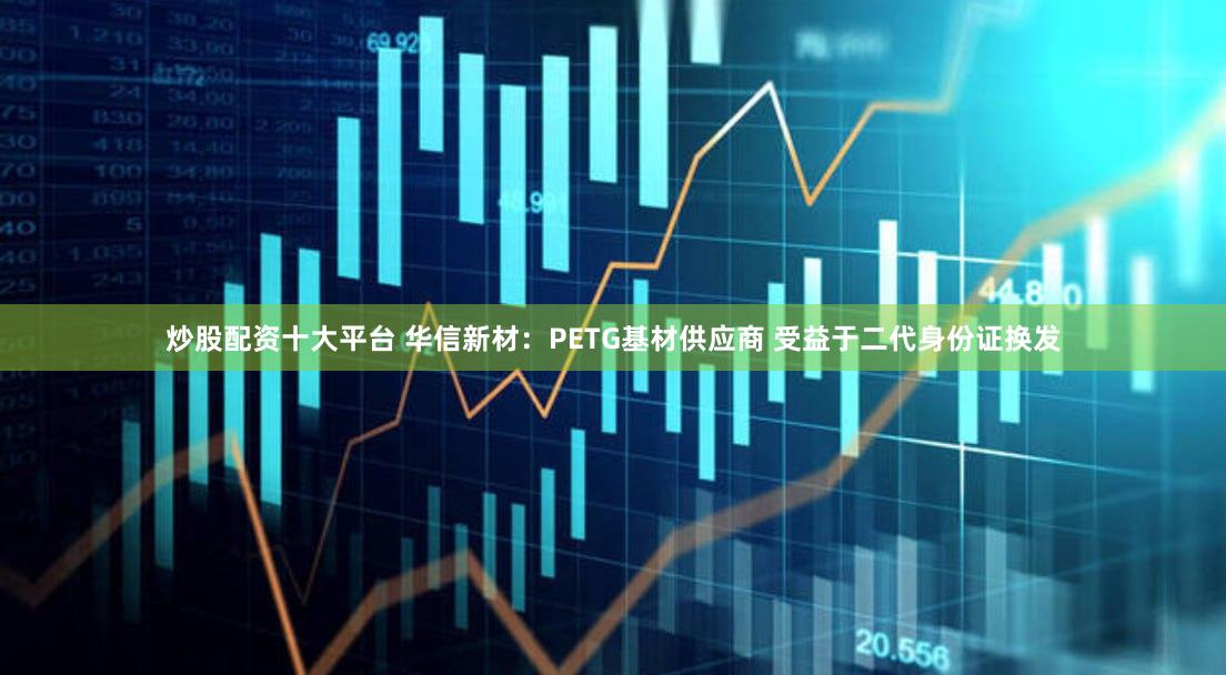 炒股配资十大平台 华信新材：PETG基材供应商 受益于二代身份证换发