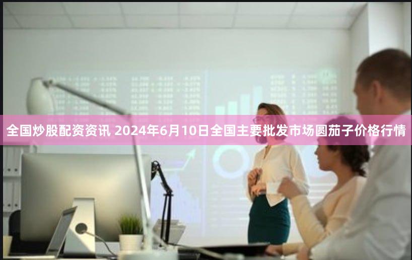 全国炒股配资资讯 2024年6月10日全国主要批发市场圆茄子价格行情