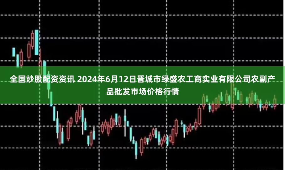 全国炒股配资资讯 2024年6月12日晋城市绿盛农工商实业有限公司农副产品批发市场价格行情