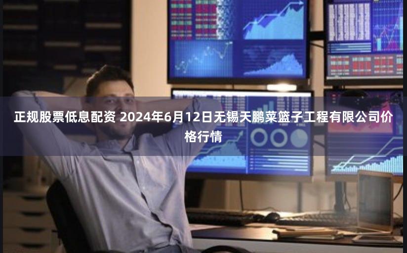 正规股票低息配资 2024年6月12日无锡天鹏菜篮子工程有限公司价格行情