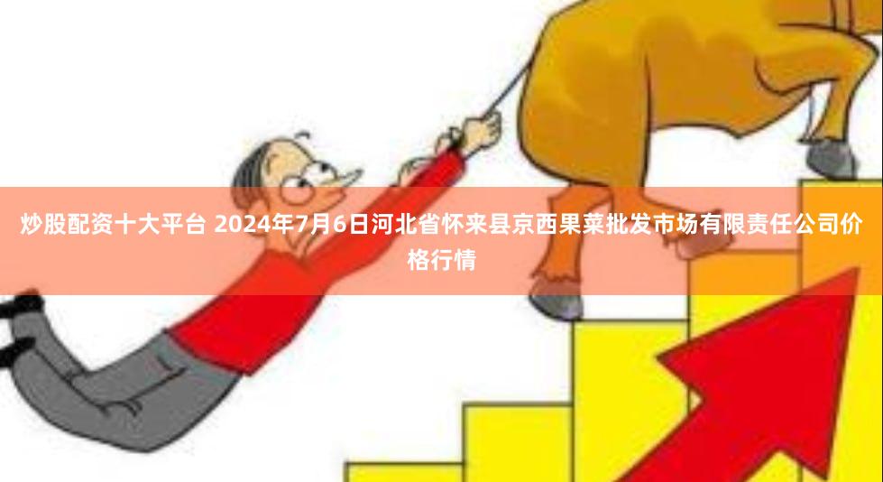 炒股配资十大平台 2024年7月6日河北省怀来县京西果菜批发市场有限责任公司价格行情