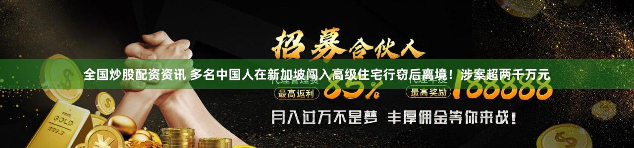 全国炒股配资资讯 多名中国人在新加坡闯入高级住宅行窃后离境！涉案超两千万元