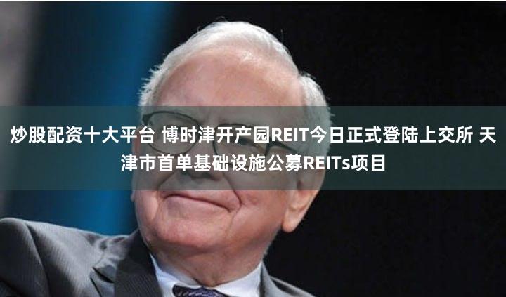 炒股配资十大平台 博时津开产园REIT今日正式登陆上交所 天津市首单基础设施公募REITs项目