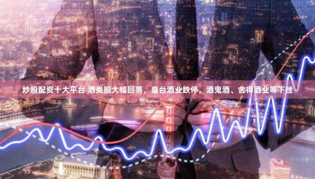 炒股配资十大平台 酒类股大幅回落，皇台酒业跌停，酒鬼酒、舍得酒业等下挫