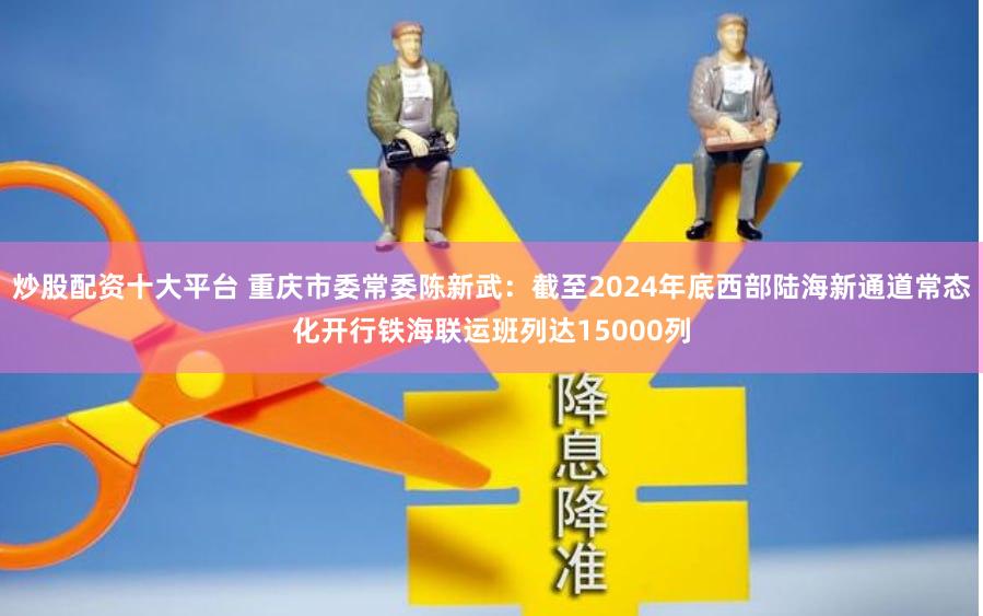 炒股配资十大平台 重庆市委常委陈新武：截至2024年底西部陆海新通道常态化开行铁海联运班列达15000列